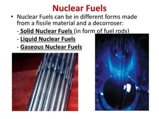 Nuclear Fuels
• Nuclear Fuels can be in different forms made
from a fissile material and a decorroser:
- Solid Nuclear Fuels (in form of fuel rods)
- Liquid Nuclear Fuels
- Gaseous Nuclear Fuels
 