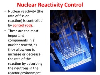Nuclear Reactivity Control
• Nuclear reactivity (the
rate of fission
reaction) is controlled
by control rods.
• These are the most
important
components in a
nuclear reactor, as
they allow you to
increase or decrease
the rate of the
reaction by absorbing
the neutrons in the
reactor environment.
 