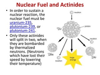 Nuclear Fuel and Actinides
• In order to sustain a
nuclear reaction, the
nuclear fuel must be
uranium-235,
plutonium-239, or
plutonium-241.
• Only these actinides
will split in two, when
they are bombarded
by thermalized
neutrons. (Neutrons
which have lost their
speed by lowering
their temperature)
 