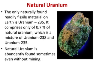 Natural Uranium
• The only naturally found
readily fissile material on
Earth is Uranium – 235. It
comprises only of 0.7 % of
natural uranium, which is a
mixture of Uranium-238 and
Uranium-235.
• Natural Uranium is
abundantly found sometimes
even without mining.
 
