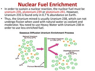Nuclear Fuel Enrichment
• In order to sustain a nuclear reaction, the nuclear fuel must be
uranium-235, plutonium-239 or plutonium-241. However,
Uranium 235 is found only in 0.7 % abundance on Earth.
• Thus, the Uranium mined is usually Uranium 238, which can not
undergo fission when used with natural water as coolant and
moderator. You need to use Heavy Water with Uranium 238 in
order to use less enriched fuel.
 