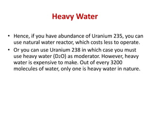 Heavy Water
• Hence, if you have abundance of Uranium 235, you can
use natural water reactor, which costs less to operate.
• Or you can use Uranium 238 in which case you must
use heavy water (D2O) as moderator. However, heavy
water is expensive to make. Out of every 3200
molecules of water, only one is heavy water in nature.
 