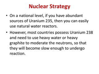 Nuclear Strategy
• On a national level, if you have abundant
sources of Uranium 235, then you can easily
use natural water reactors.
• However, most countries possess Uranium 238
and need to use heavy water or heavy
graphite to moderate the neutrons, so that
they will become slow enough to undergo
reaction.
 
