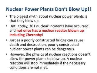 Nuclear Power Plants Don’t Blow Up!!
• The biggest myth about nuclear power plants is
that they blow up.
• Until today, 301 nuclear incidents have occurred
and not once has a nuclear reactor blown up
including Chernobyl
• Just as a poorly constructed bridge can cause
death and destruction, poorly constructed
nuclear power plants can be dangerous.
• However, the physics of nuclear reactions doesn't
allow for power plants to blow up. A nuclear
reaction will stop immediately if the necessary
conditions are not met.
 