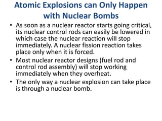 Atomic Explosions can Only Happen
with Nuclear Bombs
• As soon as a nuclear reactor starts going critical,
its nuclear control rods can easily be lowered in
which case the nuclear reaction will stop
immediately. A nuclear fission reaction takes
place only when it is forced.
• Most nuclear reactor designs (fuel rod and
control rod assembly) will stop working
immediately when they overheat.
• The only way a nuclear explosion can take place
is through a nuclear bomb.
 