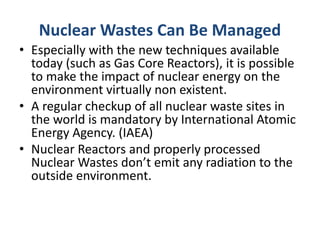 Nuclear Wastes Can Be Managed
• Especially with the new techniques available
today (such as Gas Core Reactors), it is possible
to make the impact of nuclear energy on the
environment virtually non existent.
• A regular checkup of all nuclear waste sites in
the world is mandatory by International Atomic
Energy Agency. (IAEA)
• Nuclear Reactors and properly processed
Nuclear Wastes don’t emit any radiation to the
outside environment.
 