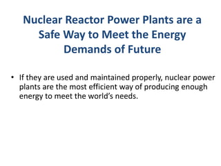 Nuclear Reactor Power Plants are a
Safe Way to Meet the Energy
Demands of Future
• If they are used and maintained properly, nuclear power
plants are the most efficient way of producing enough
energy to meet the world’s needs.
 