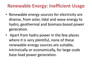 Renewable Energy: Inefficient Usage
• Renewable energy sources for electricity are
diverse, from solar, tidal and wave energy to
hydro, geothermal and biomass-based power
generation.
• Apart from hydro power in the few places
where it is very plentiful, none of these
renewable energy sources are suitable,
intrinsically or economically, for large-scale
base-load power generation.
 