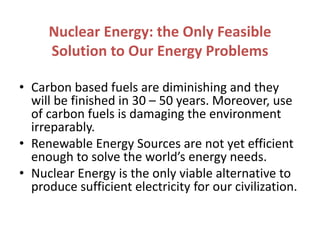 Nuclear Energy: the Only Feasible
Solution to Our Energy Problems
• Carbon based fuels are diminishing and they
will be finished in 30 – 50 years. Moreover, use
of carbon fuels is damaging the environment
irreparably.
• Renewable Energy Sources are not yet efficient
enough to solve the world’s energy needs.
• Nuclear Energy is the only viable alternative to
produce sufficient electricity for our civilization.
 