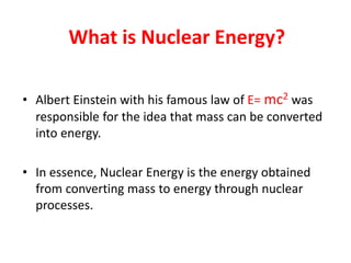 What is Nuclear Energy?
• Albert Einstein with his famous law of E= mc2 was
responsible for the idea that mass can be converted
into energy.
• In essence, Nuclear Energy is the energy obtained
from converting mass to energy through nuclear
processes.
 