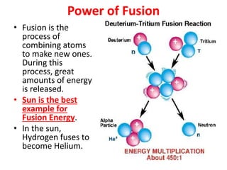 Power of Fusion
• Fusion is the
process of
combining atoms
to make new ones.
During this
process, great
amounts of energy
is released.
• Sun is the best
example for
Fusion Energy.
• In the sun,
Hydrogen fuses to
become Helium.
 