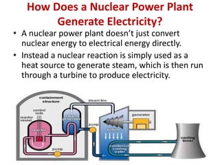 How Does a Nuclear Power Plant
Generate Electricity?
• A nuclear power plant doesn’t just convert
nuclear energy to electrical energy directly.
• Instead a nuclear reaction is simply used as a
heat source to generate steam, which is then run
through a turbine to produce electricity.
 