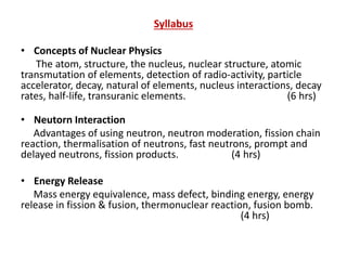 Syllabus
• Concepts of Nuclear Physics
The atom, structure, the nucleus, nuclear structure, atomic
transmutation of elements, detection of radio-activity, particle
accelerator, decay, natural of elements, nucleus interactions, decay
rates, half-life, transuranic elements. (6 hrs)
• Neutorn Interaction
Advantages of using neutron, neutron moderation, fission chain
reaction, thermalisation of neutrons, fast neutrons, prompt and
delayed neutrons, fission products. (4 hrs)
• Energy Release
Mass energy equivalence, mass defect, binding energy, energy
release in fission & fusion, thermonuclear reaction, fusion bomb.
(4 hrs)
 