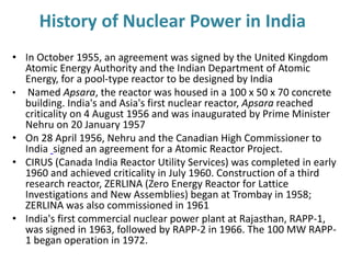 History of Nuclear Power in India
• In October 1955, an agreement was signed by the United Kingdom
Atomic Energy Authority and the Indian Department of Atomic
Energy, for a pool-type reactor to be designed by India
• Named Apsara, the reactor was housed in a 100 x 50 x 70 concrete
building. India's and Asia's first nuclear reactor, Apsara reached
criticality on 4 August 1956 and was inaugurated by Prime Minister
Nehru on 20 January 1957
• On 28 April 1956, Nehru and the Canadian High Commissioner to
India signed an agreement for a Atomic Reactor Project.
• CIRUS (Canada India Reactor Utility Services) was completed in early
1960 and achieved criticality in July 1960. Construction of a third
research reactor, ZERLINA (Zero Energy Reactor for Lattice
Investigations and New Assemblies) began at Trombay in 1958;
ZERLINA was also commissioned in 1961
• India's first commercial nuclear power plant at Rajasthan, RAPP-1,
was signed in 1963, followed by RAPP-2 in 1966. The 100 MW RAPP-
1 began operation in 1972.
 
