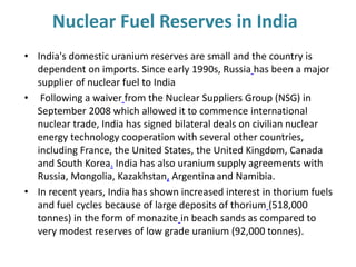 • India's domestic uranium reserves are small and the country is
dependent on imports. Since early 1990s, Russia has been a major
supplier of nuclear fuel to India
• Following a waiver from the Nuclear Suppliers Group (NSG) in
September 2008 which allowed it to commence international
nuclear trade, India has signed bilateral deals on civilian nuclear
energy technology cooperation with several other countries,
including France, the United States, the United Kingdom, Canada
and South Korea. India has also uranium supply agreements with
Russia, Mongolia, Kazakhstan, Argentina and Namibia.
• In recent years, India has shown increased interest in thorium fuels
and fuel cycles because of large deposits of thorium (518,000
tonnes) in the form of monazite in beach sands as compared to
very modest reserves of low grade uranium (92,000 tonnes).
Nuclear Fuel Reserves in India
 