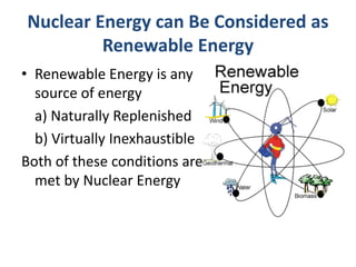 Nuclear Energy can Be Considered as
Renewable Energy
• Renewable Energy is any
source of energy
a) Naturally Replenished
b) Virtually Inexhaustible
Both of these conditions are
met by Nuclear Energy
 