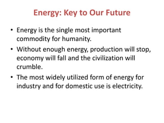Energy: Key to Our Future
• Energy is the single most important
commodity for humanity.
• Without enough energy, production will stop,
economy will fall and the civilization will
crumble.
• The most widely utilized form of energy for
industry and for domestic use is electricity.
 