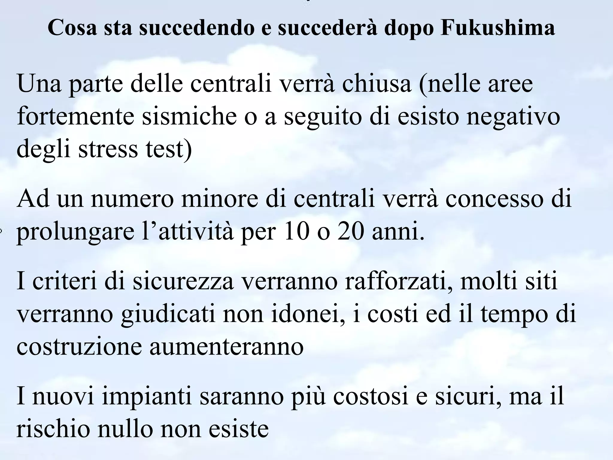 Cosa sta succedendo e succederà dopo Fukushima Una parte delle centrali verrà chiusa (nelle aree fortemente sismiche o a seguito di esisto negativo degli stress test) Ad un numero minore di centrali verrà concesso di prolungare l’attività per 10 o 20 anni. I criteri di sicurezza verranno rafforzati, molti siti verranno giudicati non idonei, i costi ed il tempo di costruzione aumenteranno I nuovi impianti saranno più costosi e sicuri, ma il rischio nullo non esiste 