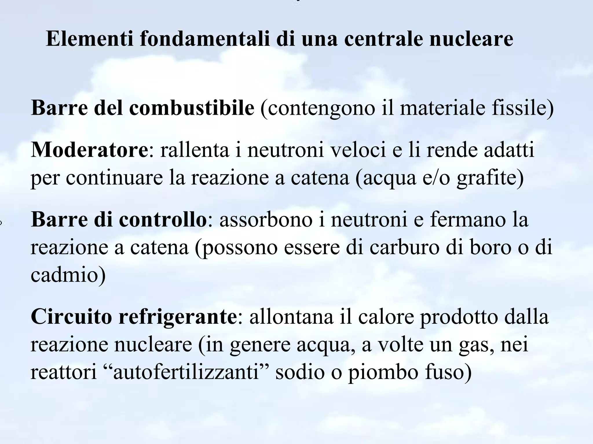Elementi fondamentali di una centrale nucleare Barre del combustibile  (contengono il materiale fissile) Moderatore : rallenta i neutroni veloci e li rende adatti per continuare la reazione a catena (acqua e/o grafite) Barre di controllo : assorbono i neutroni e fermano la reazione a catena (possono essere di carburo di boro o di cadmio) Circuito refrigerante : allontana il calore prodotto dalla reazione nucleare (in genere acqua, a volte un gas, nei reattori “autofertilizzanti” sodio o piombo fuso) 