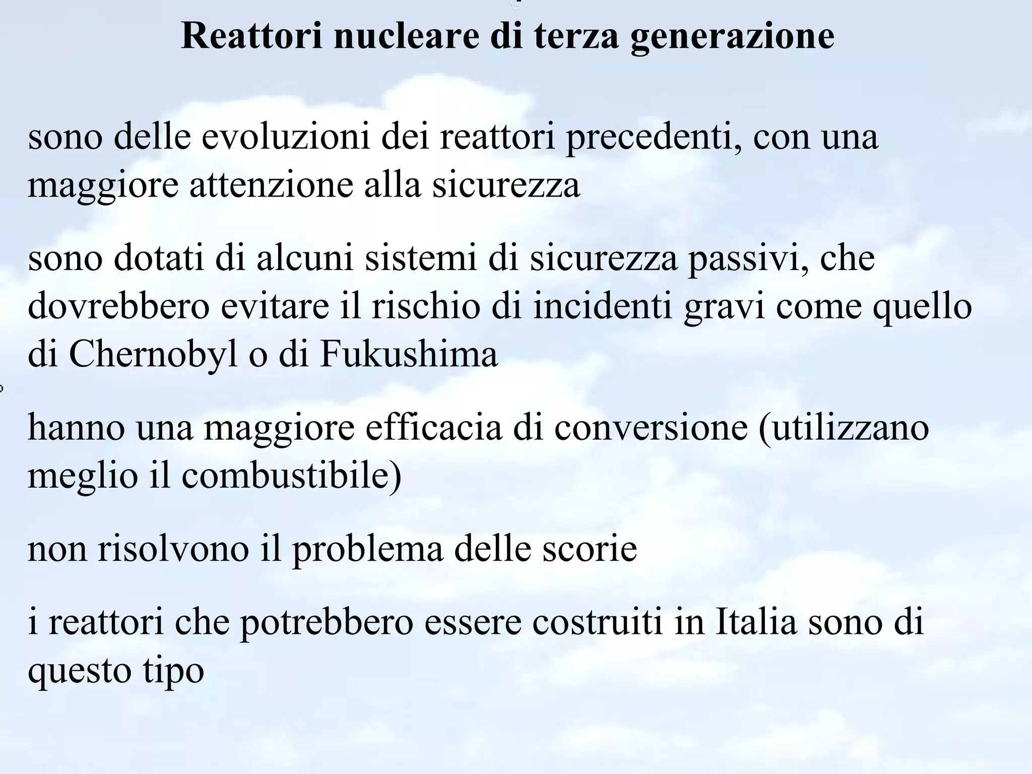 Reattori nucleare di terza generazione sono delle evoluzioni dei reattori precedenti, con una maggiore attenzione alla sicurezza sono dotati di alcuni sistemi di sicurezza passivi, che dovrebbero evitare il rischio di incidenti gravi come quello di Chernobyl o di Fukushima hanno una maggiore efficacia di conversione (utilizzano meglio il combustibile) non risolvono il problema delle scorie i reattori che potrebbero essere costruiti in Italia sono di questo tipo 