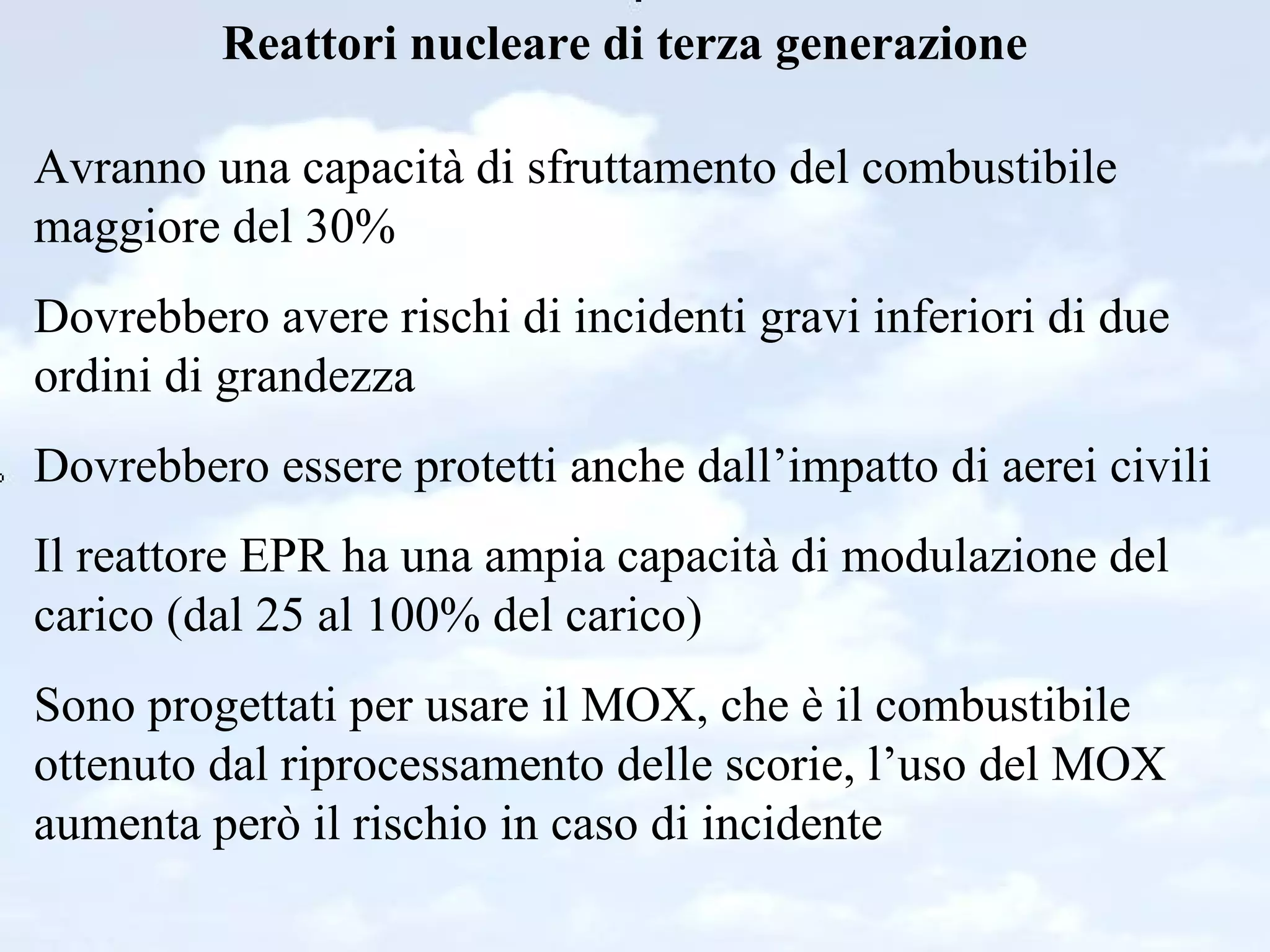 Reattori nucleare di terza generazione Avranno una capacità di sfruttamento del combustibile maggiore del 30% Dovrebbero avere rischi di incidenti gravi inferiori di due ordini di grandezza Dovrebbero essere protetti anche dall’impatto di aerei civili Il reattore EPR ha una ampia capacità di modulazione del carico (dal 25 al 100% del carico) Sono progettati per usare il MOX, che è il combustibile ottenuto dal riprocessamento delle scorie, l’uso del MOX aumenta però il rischio in caso di incidente 