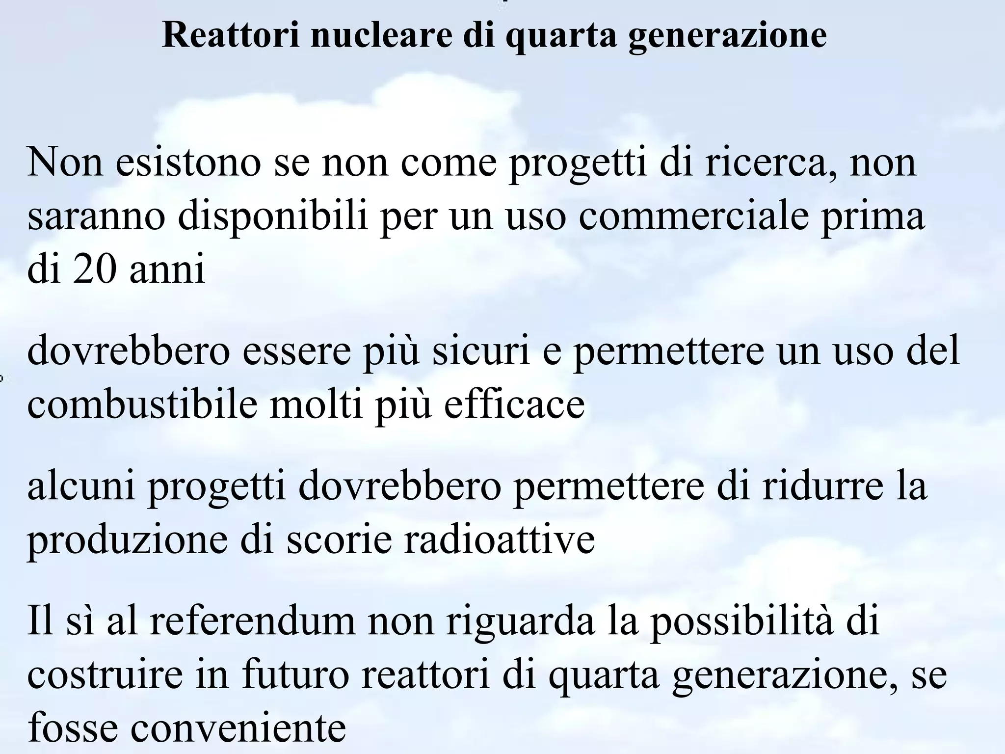 Reattori nucleare di quarta generazione Non esistono se non come progetti di ricerca, non saranno disponibili per un uso commerciale prima di 20 anni dovrebbero essere più sicuri e permettere un uso del combustibile molti più efficace alcuni progetti dovrebbero permettere di ridurre la produzione di scorie radioattive Il sì al referendum non riguarda la possibilità di costruire in futuro reattori di quarta generazione, se fosse conveniente 