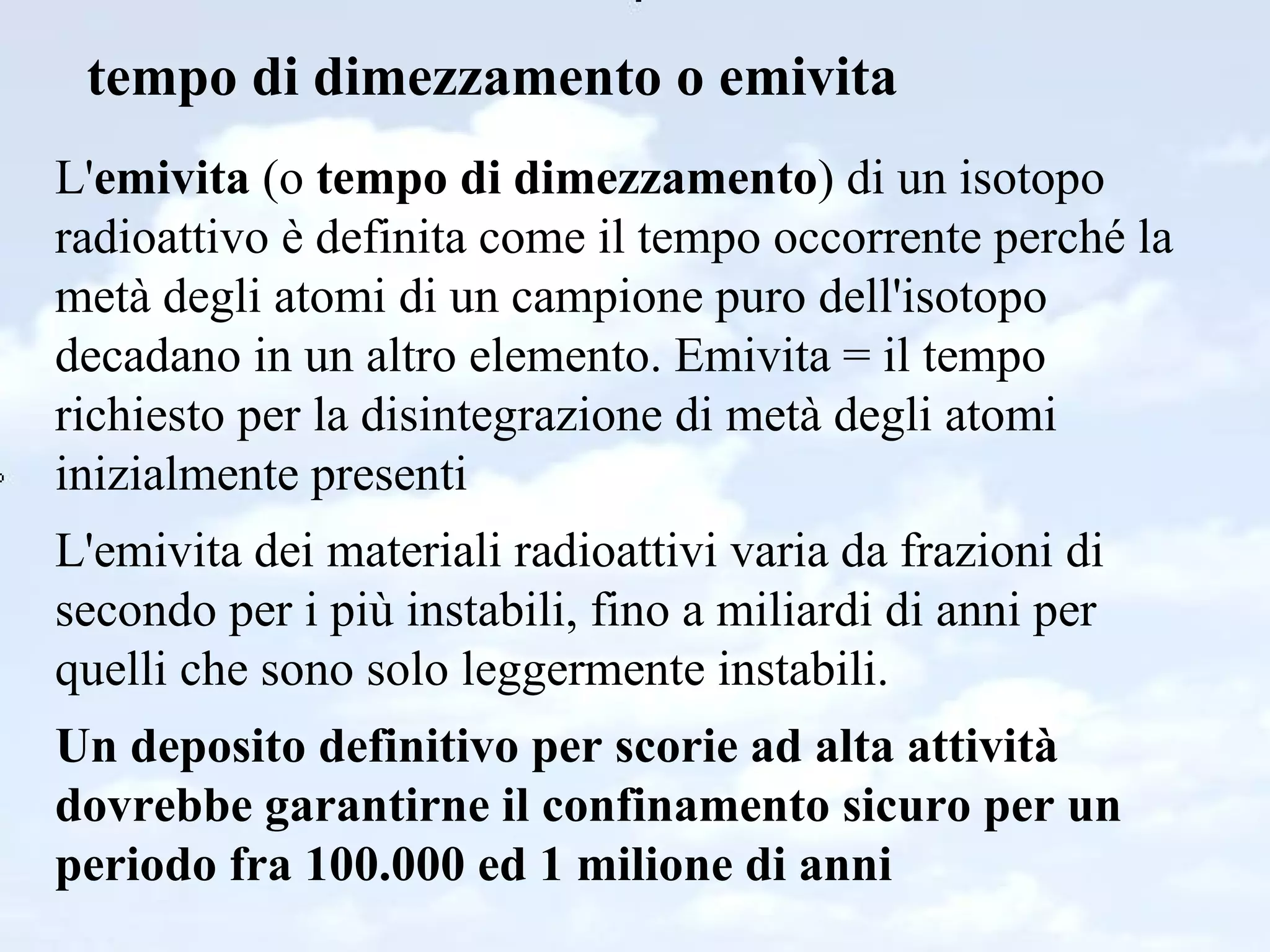 tempo di dimezzamento o emivita L' emivita  (o  tempo di dimezzamento ) di un isotopo radioattivo è definita come il tempo occorrente perché la metà degli atomi di un campione puro dell'isotopo decadano in un altro elemento. Emivita = il tempo richiesto per la disintegrazione di metà degli atomi inizialmente presenti L'emivita dei materiali radioattivi varia da frazioni di secondo per i più instabili, fino a miliardi di anni per quelli che sono solo leggermente instabili. Un deposito definitivo per scorie ad alta attività dovrebbe garantirne il confinamento sicuro per un periodo fra 100.000 ed 1 milione di anni 