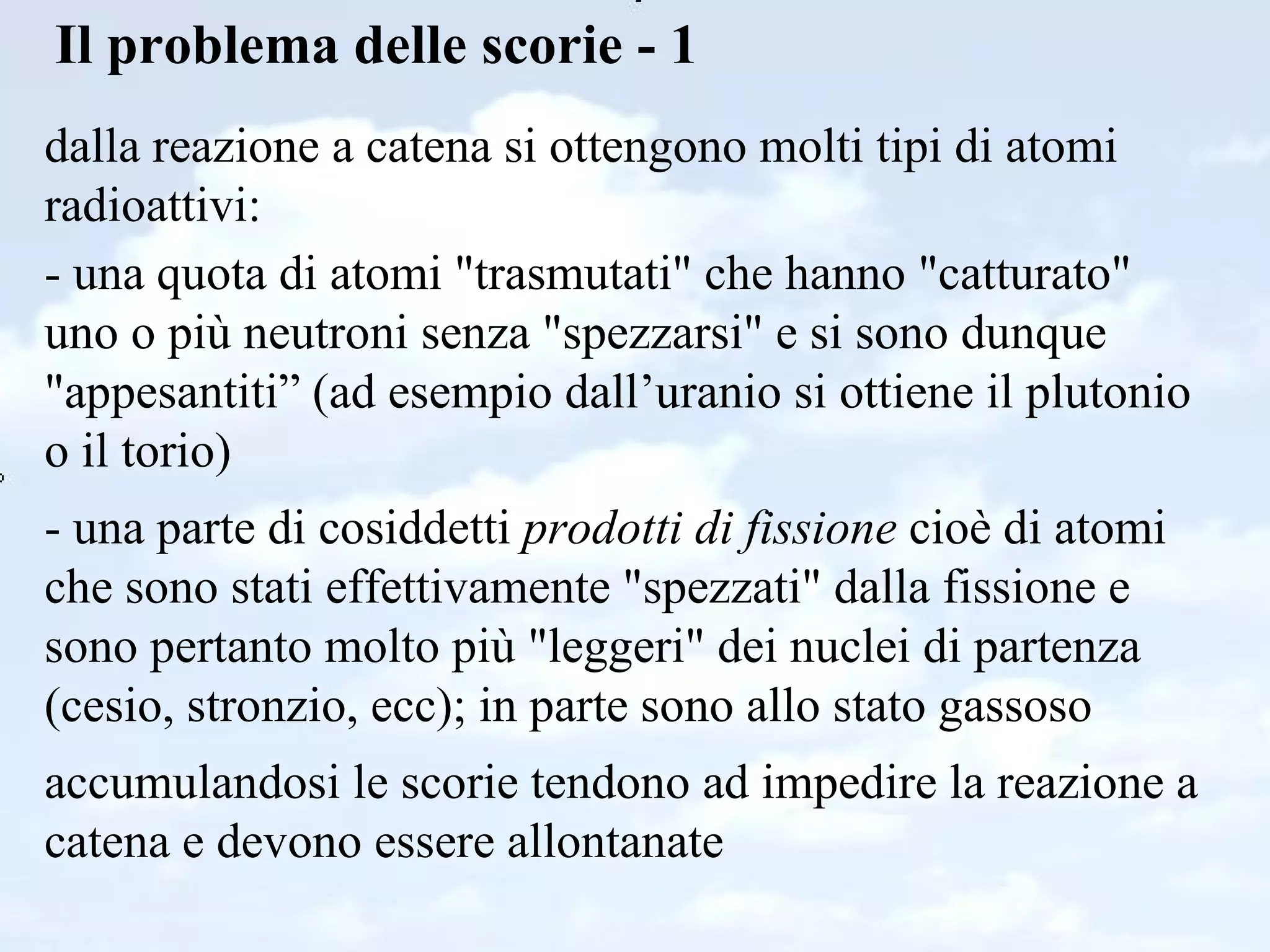 Il problema delle scorie - 1 dalla reazione a catena si ottengono molti tipi di atomi radioattivi: - una quota di atomi "trasmutati" che hanno "catturato" uno o più neutroni senza "spezzarsi" e si sono dunque "appesantiti” (ad esempio dall’uranio si ottiene il plutonio o il torio)  - una parte di cosiddetti  prodotti di fissione  cioè di atomi che sono stati effettivamente "spezzati" dalla fissione e sono pertanto molto più "leggeri" dei nuclei di partenza (cesio, stronzio, ecc); in parte sono allo stato gassoso accumulandosi le scorie tendono ad impedire la reazione a catena e devono essere allontanate  