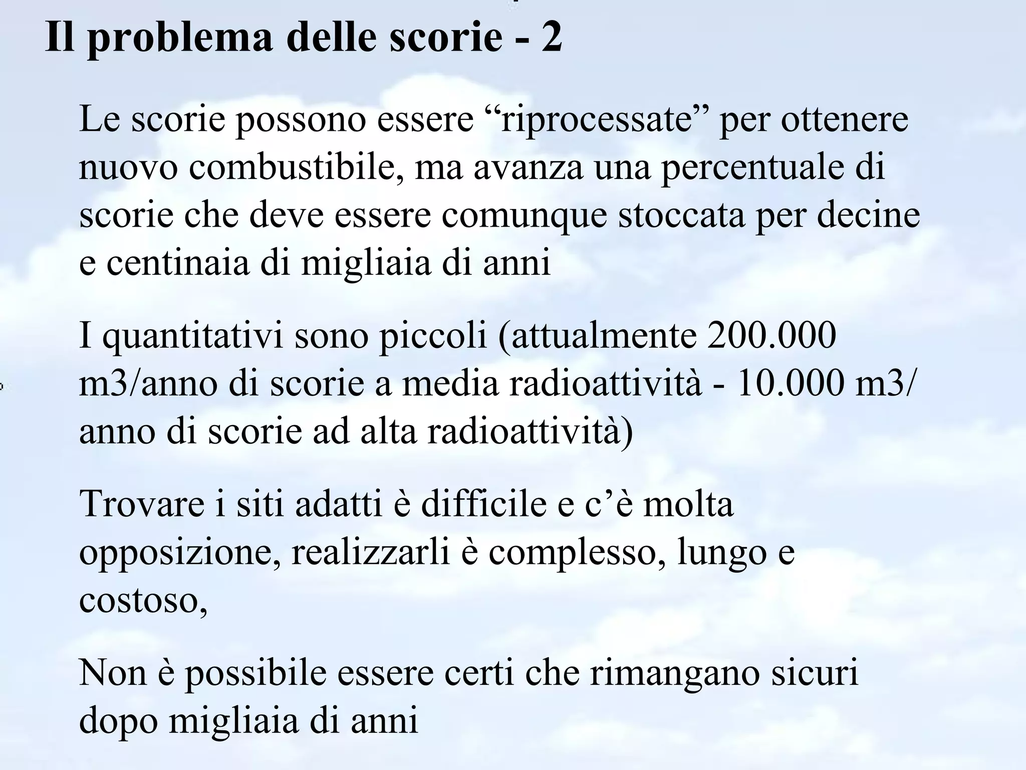 Il problema delle scorie - 2 Le scorie possono essere “riprocessate” per ottenere nuovo combustibile, ma avanza una percentuale di scorie che deve essere comunque stoccata per decine e centinaia di migliaia di anni I quantitativi sono piccoli (attualmente 200.000 m3/anno di scorie a media radioattività - 10.000 m3/anno di scorie ad alta radioattività) Trovare i siti adatti è difficile e c’è molta opposizione, realizzarli è complesso, lungo e costoso,  Non è possibile essere certi che rimangano sicuri dopo migliaia di anni 