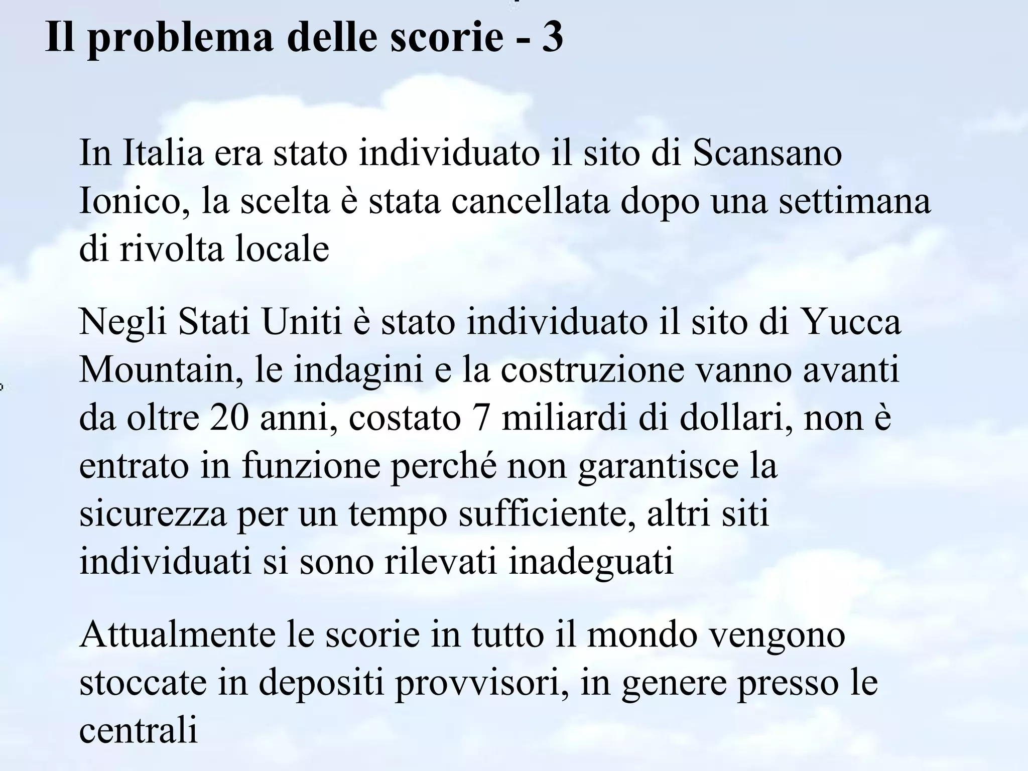 Il problema delle scorie - 3 In Italia era stato individuato il sito di Scansano Ionico, la scelta è stata cancellata dopo una settimana di rivolta locale Negli Stati Uniti è stato individuato il sito di Yucca Mountain, le indagini e la costruzione vanno avanti da oltre 20 anni, costato 7 miliardi di dollari, non è entrato in funzione perché non garantisce la sicurezza per un tempo sufficiente, altri siti individuati si sono rilevati inadeguati  Attualmente le scorie in tutto il mondo vengono stoccate in depositi provvisori, in genere presso le centrali 
