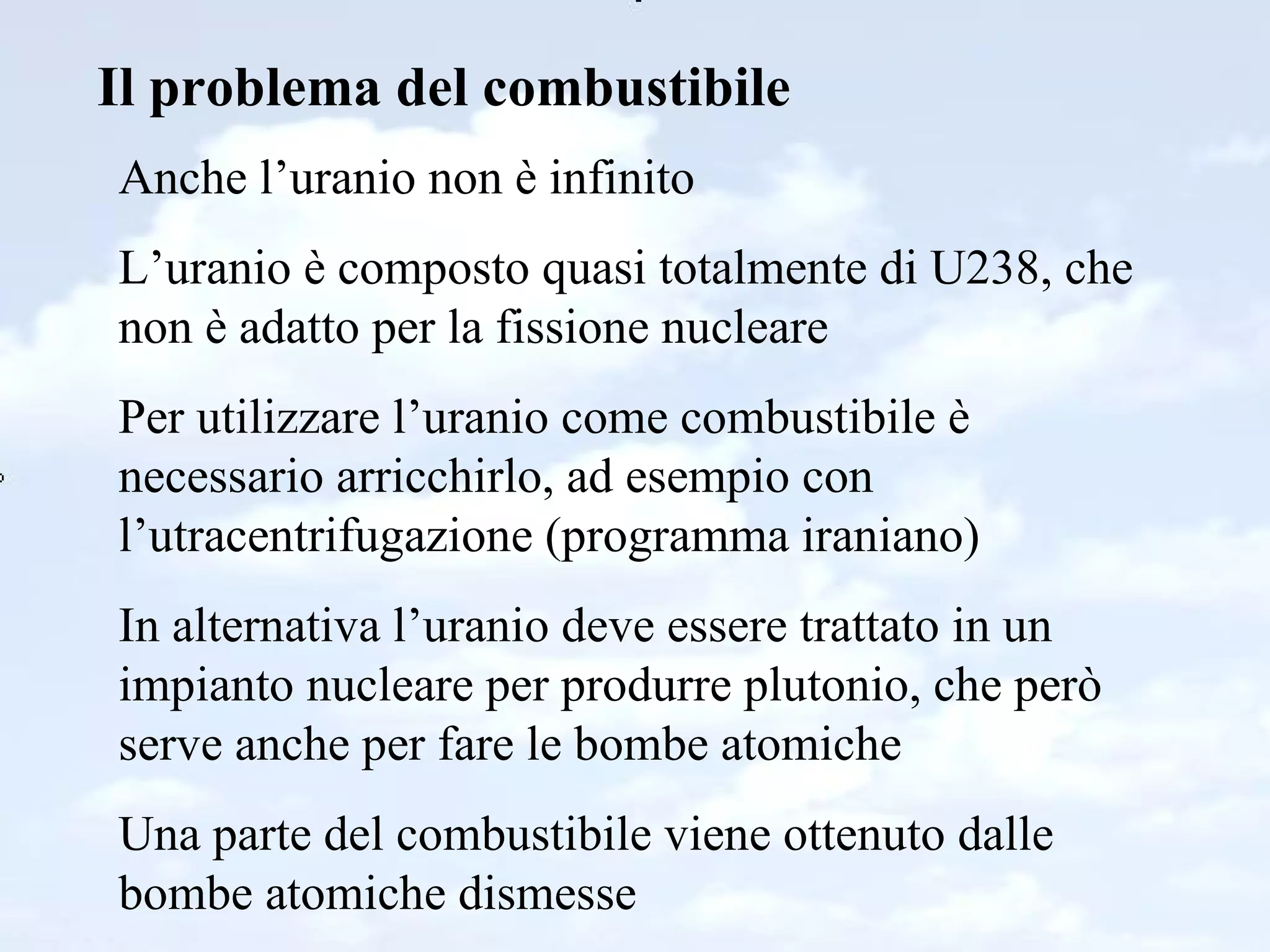 Il problema del combustibile Anche l’uranio non è infinito L’uranio è composto quasi totalmente di U238, che non è adatto per la fissione nucleare Per utilizzare l’uranio come combustibile è necessario arricchirlo, ad esempio con l’utracentrifugazione (programma iraniano) In alternativa l’uranio deve essere trattato in un impianto nucleare per produrre plutonio, che però serve anche per fare le bombe atomiche Una parte del combustibile viene ottenuto dalle bombe atomiche dismesse 