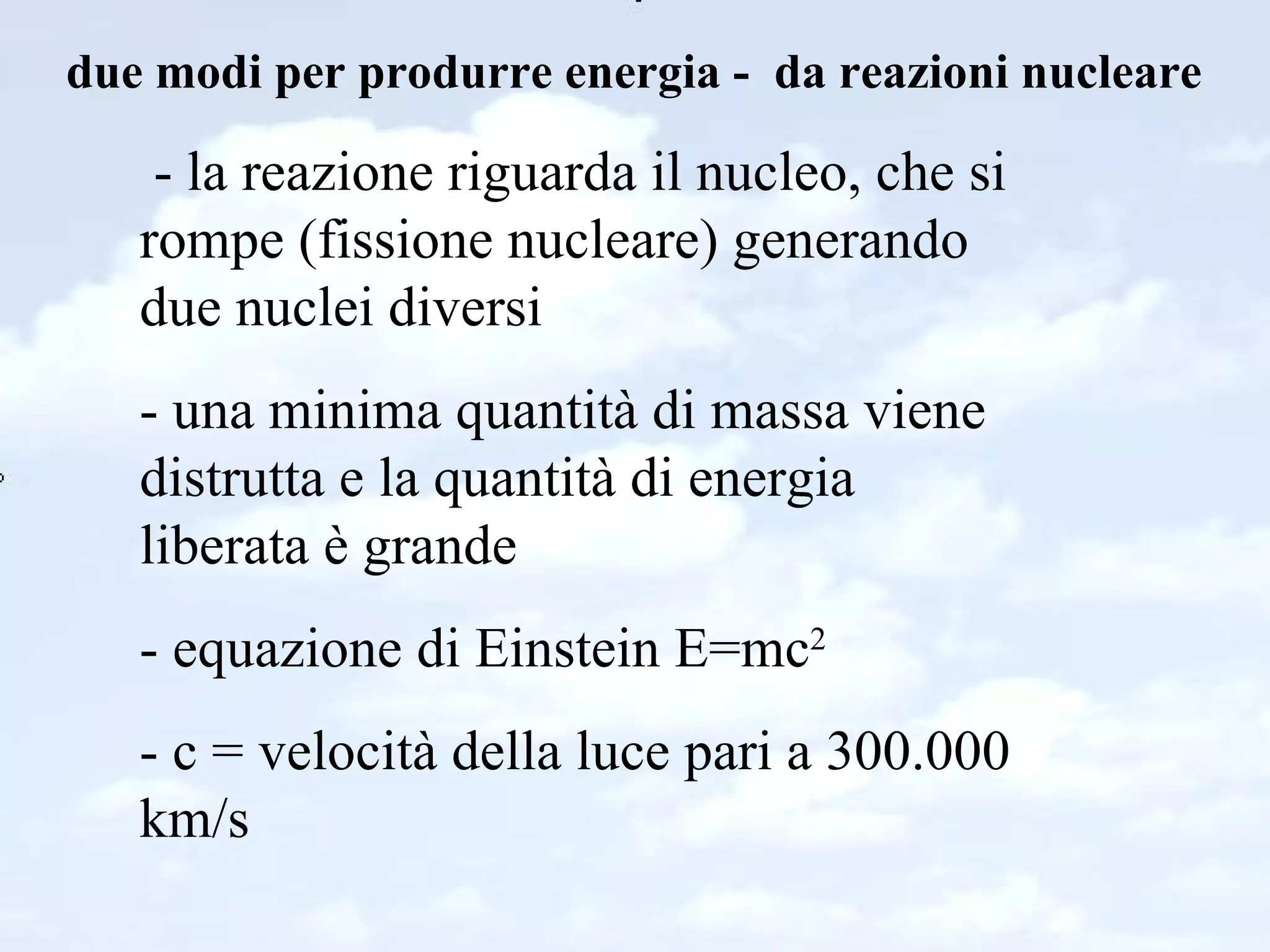 due modi per produrre energia -  da reazioni nucleare - la reazione riguarda il nucleo, che si rompe (fissione nucleare) generando due nuclei diversi - una minima quantità di massa viene distrutta e la quantità di energia liberata è grande - equazione di Einstein E=mc 2 - c = velocità della luce pari a 300.000 km/s 