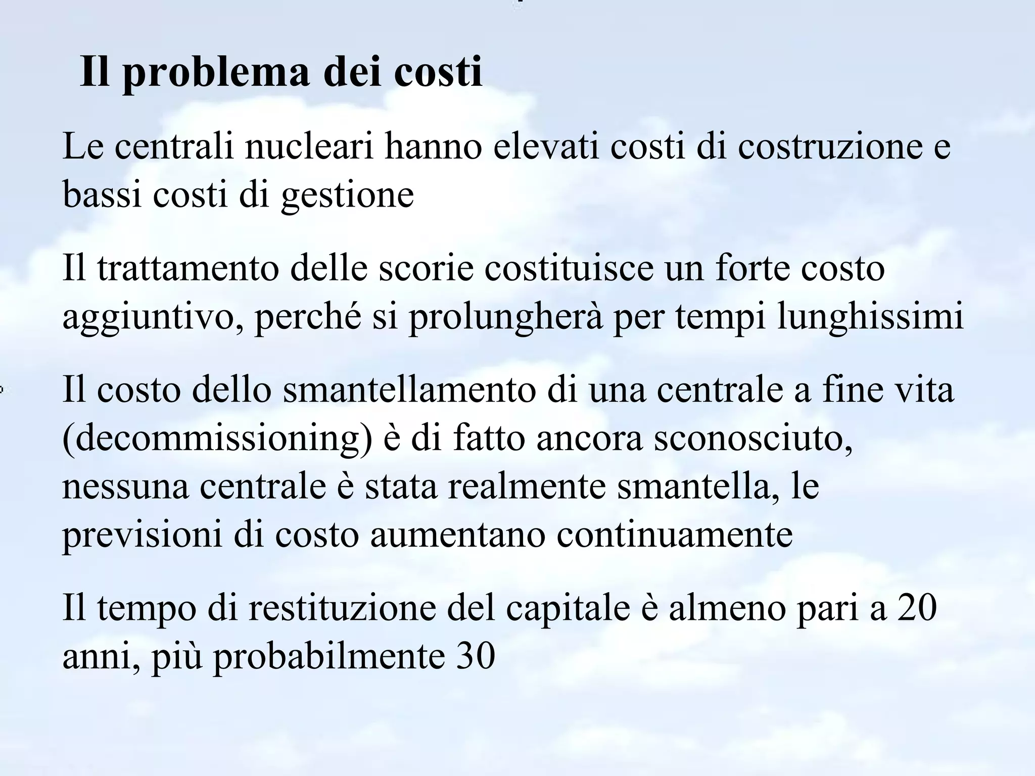 Il problema dei costi Le centrali nucleari hanno elevati costi di costruzione e bassi costi di gestione Il trattamento delle scorie costituisce un forte costo aggiuntivo, perché si prolungherà per tempi lunghissimi Il costo dello smantellamento di una centrale a fine vita  (decommissioning) è di fatto ancora sconosciuto, nessuna centrale è stata realmente smantella, le previsioni di costo aumentano continuamente Il tempo di restituzione del capitale è almeno pari a 20 anni, più probabilmente 30 