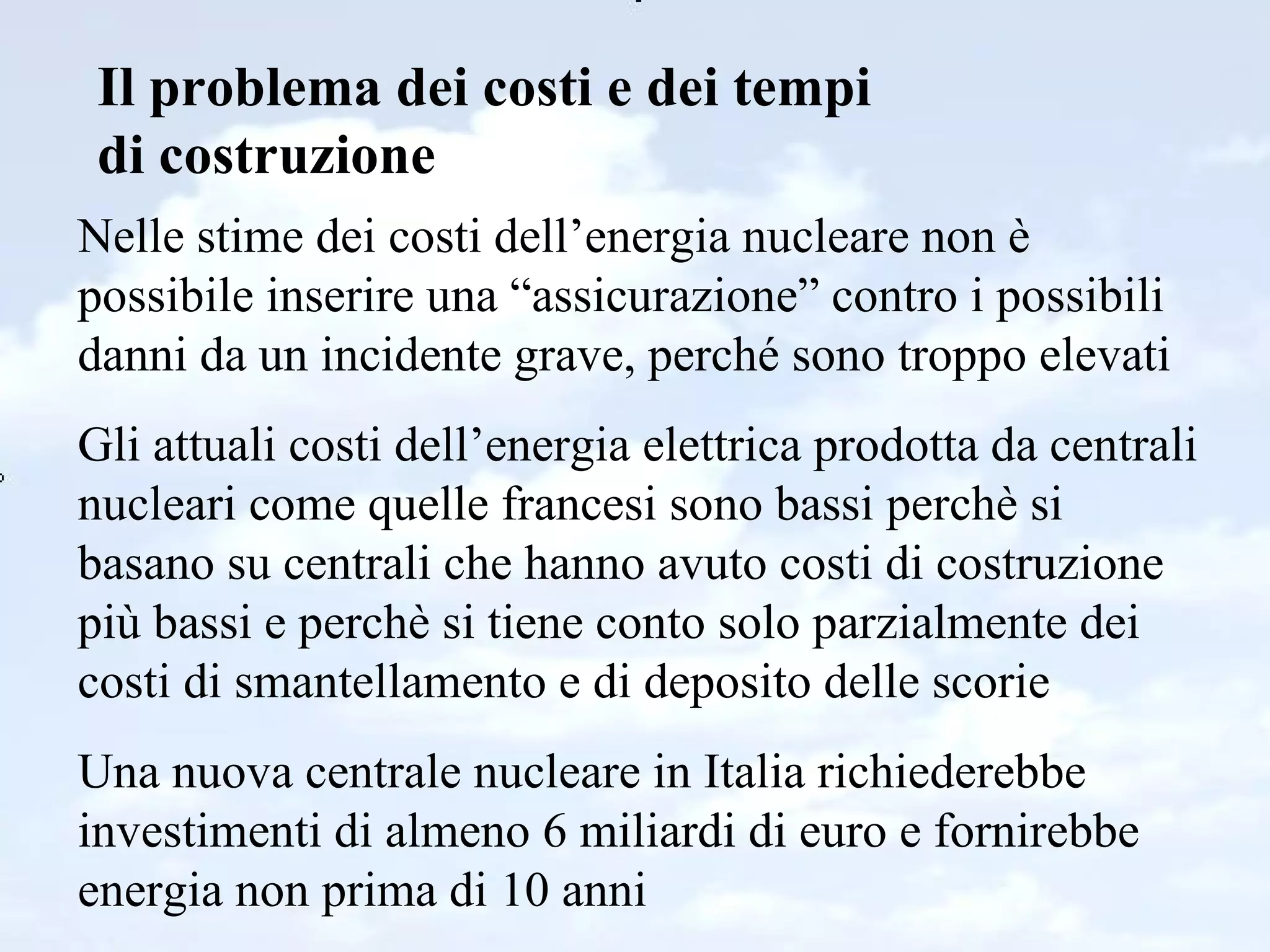 Il problema dei costi e dei tempi di costruzione Nelle stime dei costi dell’energia nucleare non è possibile inserire una “assicurazione” contro i possibili danni da un incidente grave, perché sono troppo elevati Gli attuali costi dell’energia elettrica prodotta da centrali nucleari come quelle francesi sono bassi perchè si basano su centrali che hanno avuto costi di costruzione più bassi e perchè si tiene conto solo parzialmente dei costi di smantellamento e di deposito delle scorie Una nuova centrale nucleare in Italia richiederebbe investimenti di almeno 6 miliardi di euro e fornirebbe energia non prima di 10 anni  