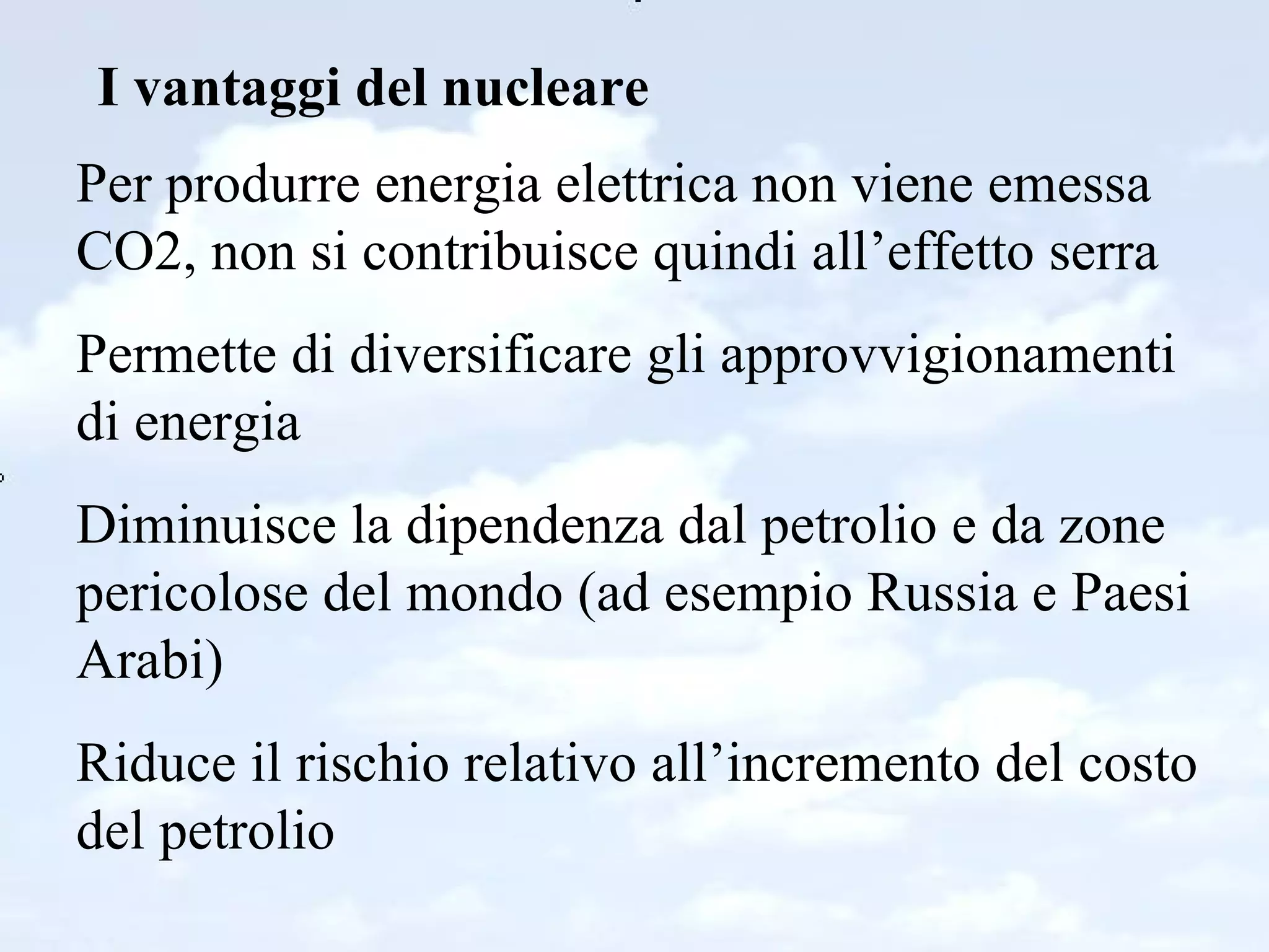 I vantaggi del nucleare Per produrre energia elettrica non viene emessa CO2, non si contribuisce quindi all’effetto serra Permette di diversificare gli approvvigionamenti di energia Diminuisce la dipendenza dal petrolio e da zone pericolose del mondo (ad esempio Russia e Paesi Arabi) Riduce il rischio relativo all’incremento del costo del petrolio 