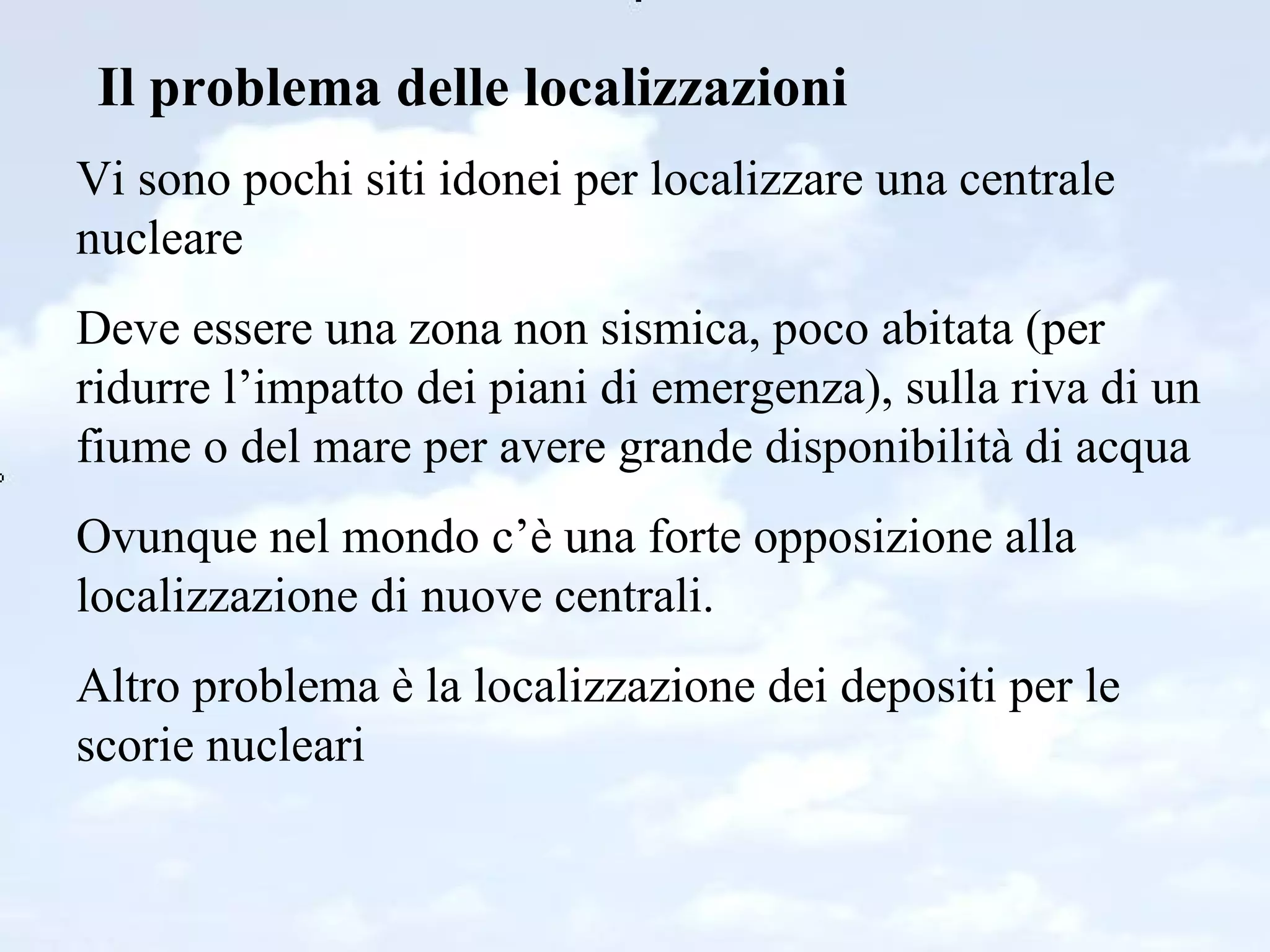 Il problema delle localizzazioni Vi sono pochi siti idonei per localizzare una centrale nucleare Deve essere una zona non sismica, poco abitata (per ridurre l’impatto dei piani di emergenza), sulla riva di un fiume o del mare per avere grande disponibilità di acqua Ovunque nel mondo c’è una forte opposizione alla localizzazione di nuove centrali. Altro problema è la localizzazione dei depositi per le scorie nucleari 