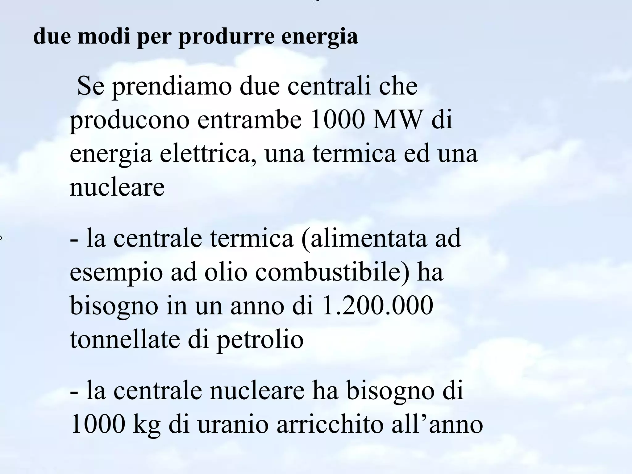 due modi per produrre energia Se prendiamo due centrali che producono entrambe 1000 MW di energia elettrica, una termica ed una nucleare - la centrale termica (alimentata ad esempio ad olio combustibile) ha bisogno in un anno di 1.200.000 tonnellate di petrolio - la centrale nucleare ha bisogno di 1000 kg di uranio arricchito all’anno 