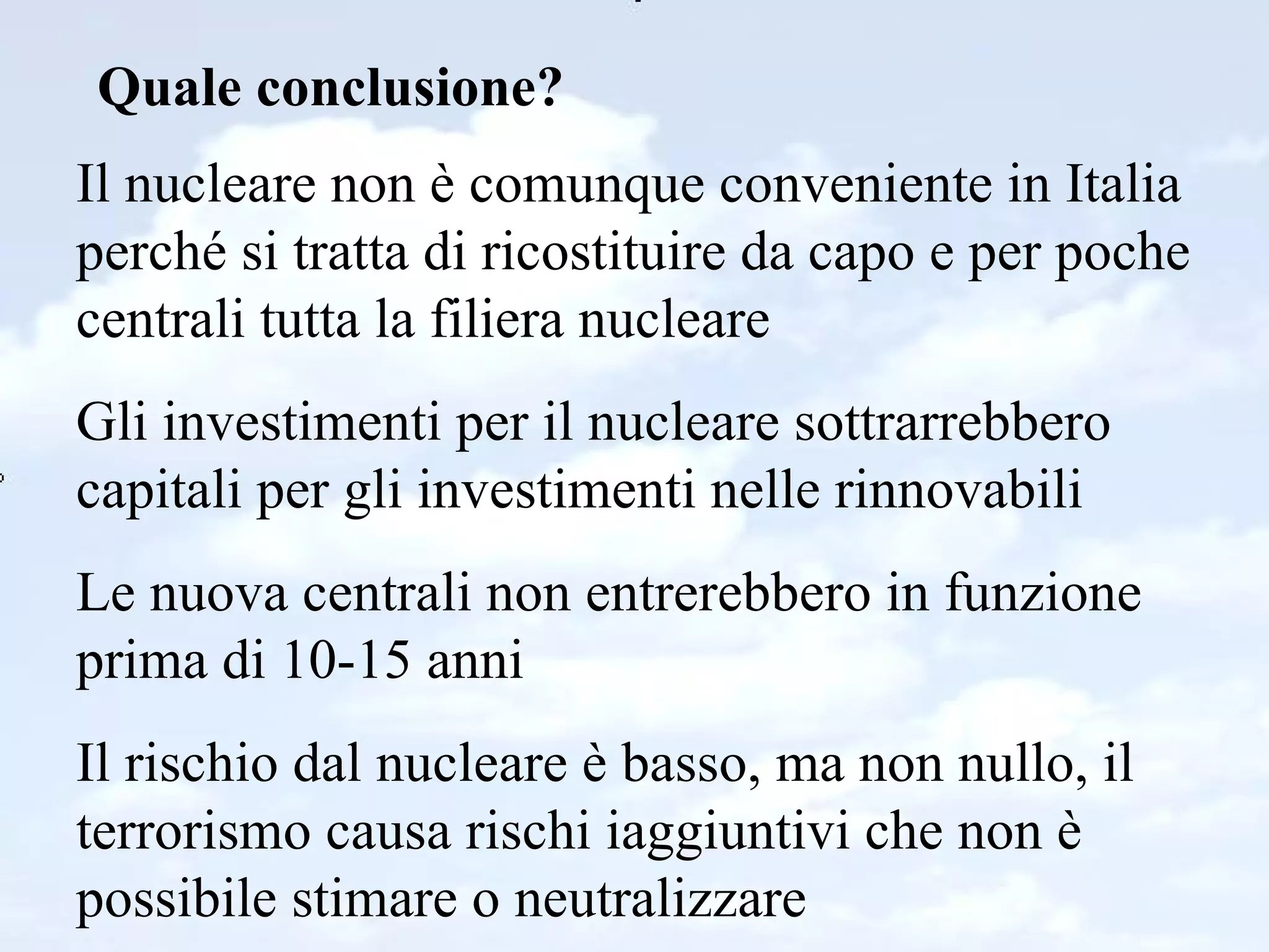 Quale conclusione? Il nucleare non è comunque conveniente in Italia perché si tratta di ricostituire da capo e per poche centrali tutta la filiera nucleare Gli investimenti per il nucleare sottrarrebbero capitali per gli investimenti nelle rinnovabili Le nuova centrali non entrerebbero in funzione prima di 10-15 anni Il rischio dal nucleare è basso, ma non nullo, il terrorismo causa rischi iaggiuntivi che non è possibile stimare o neutralizzare 