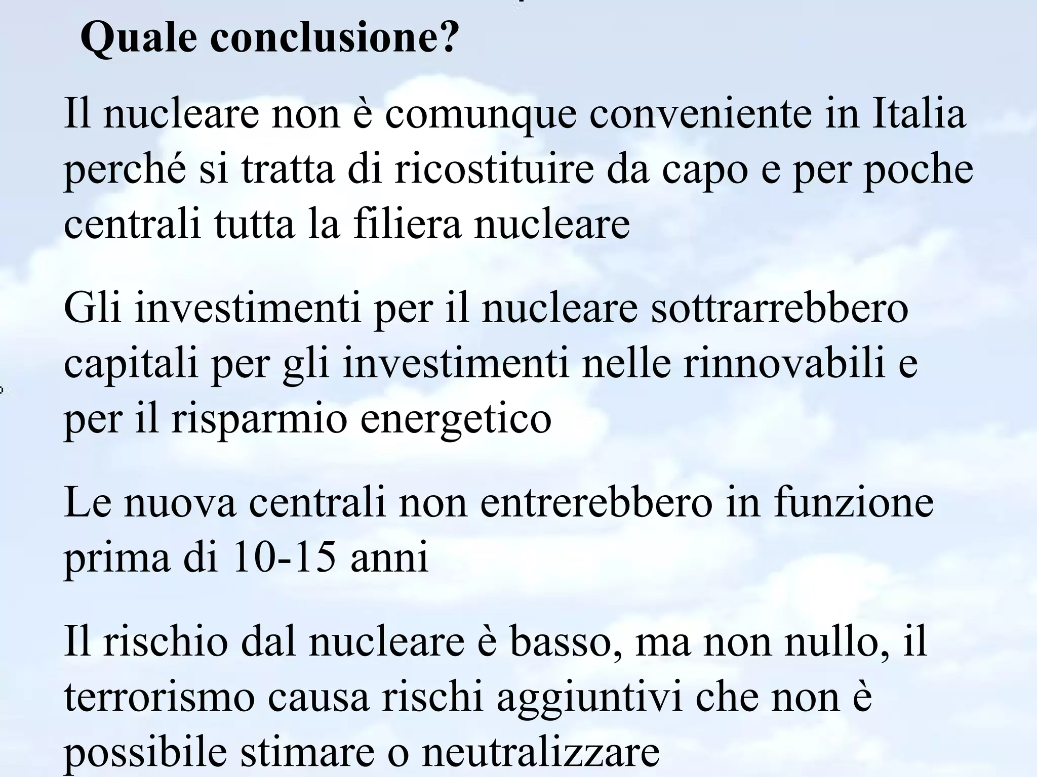 Quale conclusione? Il nucleare non è comunque conveniente in Italia perché si tratta di ricostituire da capo e per poche centrali tutta la filiera nucleare Gli investimenti per il nucleare sottrarrebbero capitali per gli investimenti nelle rinnovabili e per il risparmio energetico Le nuova centrali non entrerebbero in funzione prima di 10-15 anni Il rischio dal nucleare è basso, ma non nullo, il terrorismo causa rischi aggiuntivi che non è possibile stimare o neutralizzare 