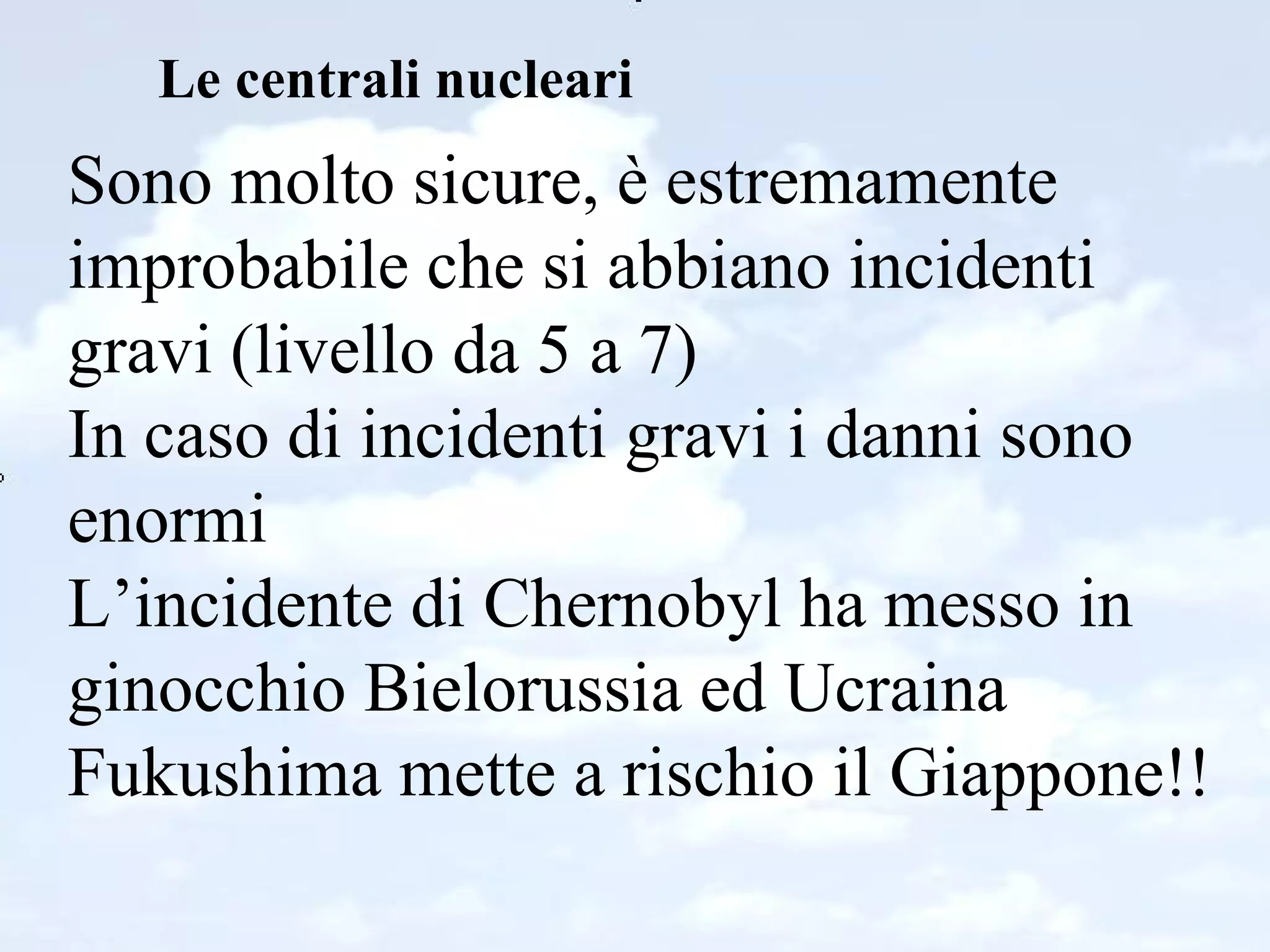 Le centrali nucleari Sono molto sicure, è estremamente improbabile che si abbiano incidenti gravi (livello da 5 a 7) In caso di incidenti gravi i danni sono enormi L’incidente di Chernobyl ha messo in ginocchio Bielorussia ed Ucraina Fukushima mette a rischio il Giappone!! 