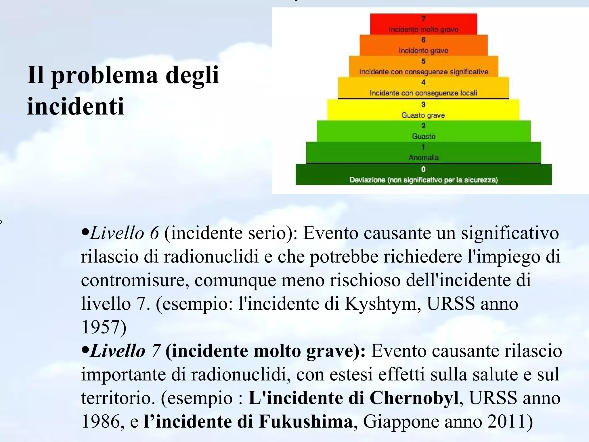 Il problema degli incidenti Livello 6  (incidente serio): Evento causante un significativo rilascio di radionuclidi e che potrebbe richiedere l'impiego di contromisure, comunque meno rischioso dell'incidente di livello 7. (esempio: l'incidente di Kyshtym, URSS anno 1957)  Livello 7  (incidente molto grave):  Evento causante rilascio importante di radionuclidi, con estesi effetti sulla salute e sul territorio. (esempio :  L'incidente di Chernobyl , URSS anno 1986, e  l’incidente di Fukushima , Giappone anno 2011)  