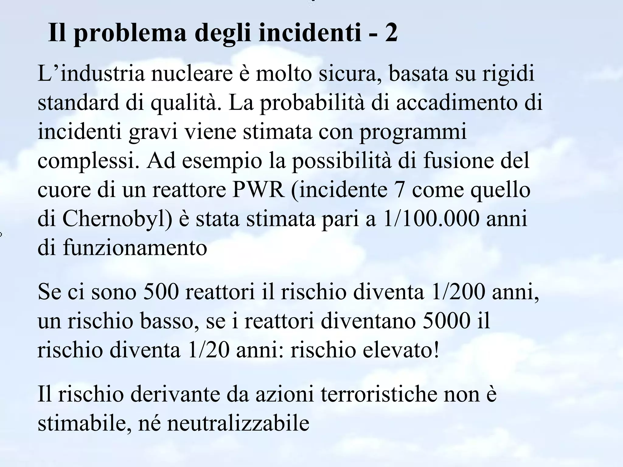 Il problema degli incidenti - 2 L’industria nucleare è molto sicura, basata su rigidi standard di qualità. La probabilità di accadimento di incidenti gravi viene stimata con programmi complessi. Ad esempio la possibilità di fusione del cuore di un reattore PWR (incidente 7 come quello di Chernobyl) è stata stimata pari a 1/100.000 anni di funzionamento Se ci sono 500 reattori il rischio diventa 1/200 anni, un rischio basso, se i reattori diventano 5000 il rischio diventa 1/20 anni: rischio elevato! Il rischio derivante da azioni terroristiche non è stimabile, né neutralizzabile 