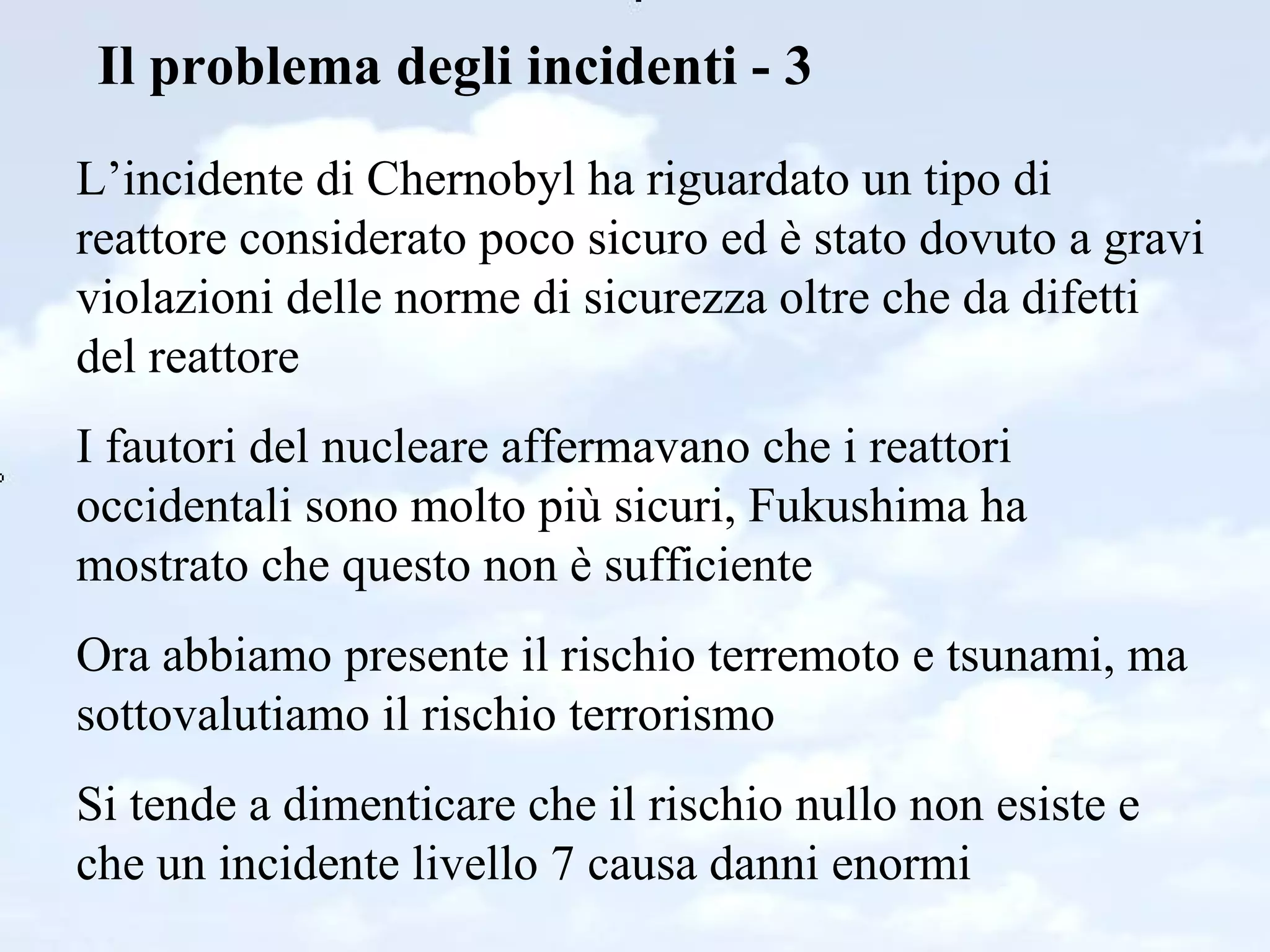 Il problema degli incidenti - 3 L’incidente di Chernobyl ha riguardato un tipo di reattore considerato poco sicuro ed è stato dovuto a gravi violazioni delle norme di sicurezza oltre che da difetti del reattore I fautori del nucleare affermavano che i reattori occidentali sono molto più sicuri, Fukushima ha mostrato che questo non è sufficiente Ora abbiamo presente il rischio terremoto e tsunami, ma sottovalutiamo il rischio terrorismo Si tende a dimenticare che il rischio nullo non esiste e che un incidente livello 7 causa danni enormi 