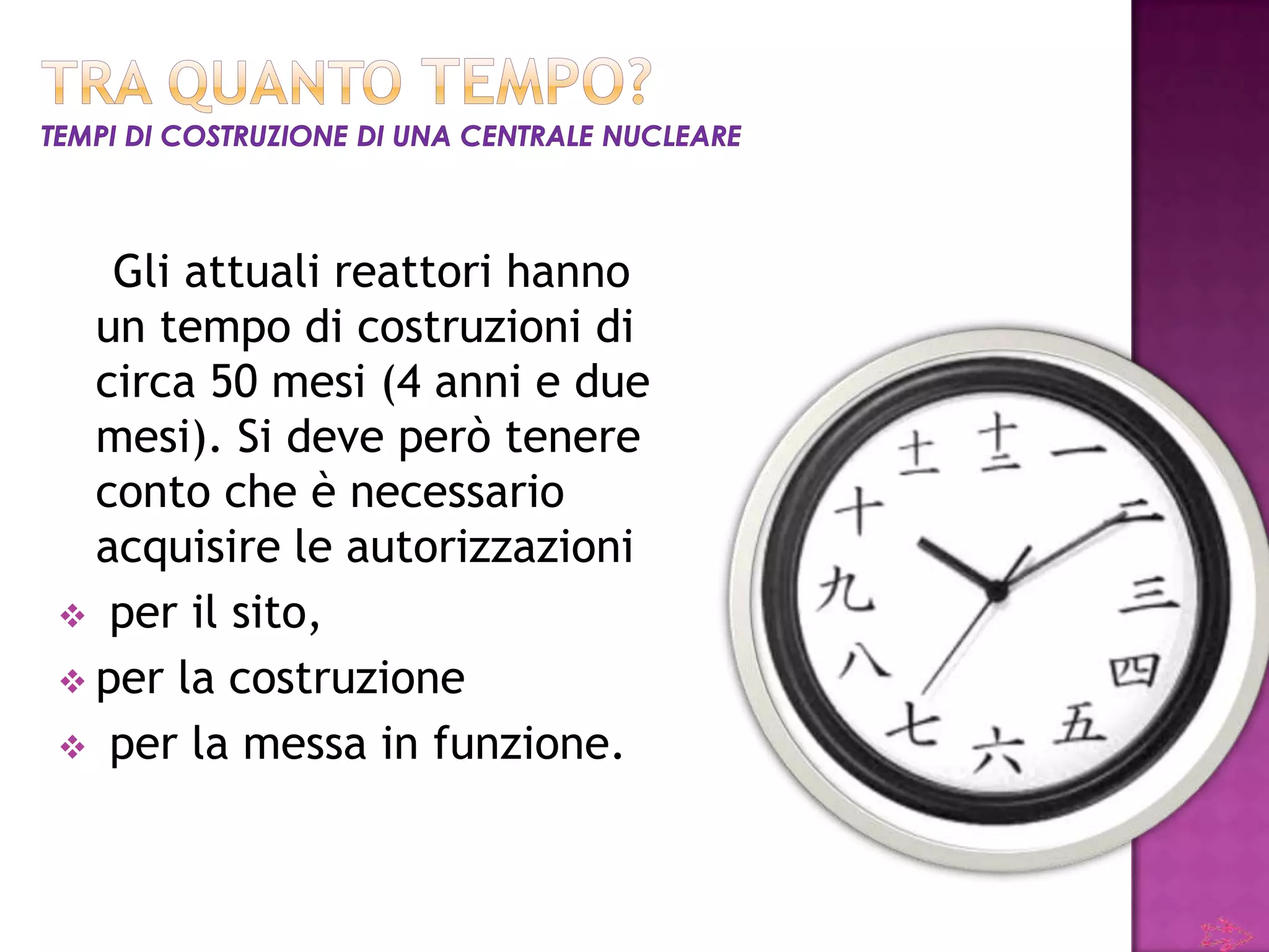 Gli attuali reattori hanno
  un tempo di costruzioni di
  circa 50 mesi (4 anni e due
  mesi). Si deve però tenere
  conto che è necessario
  acquisire le autorizzazioni
 per il sito,
 per la costruzione
 per la messa in funzione.
 