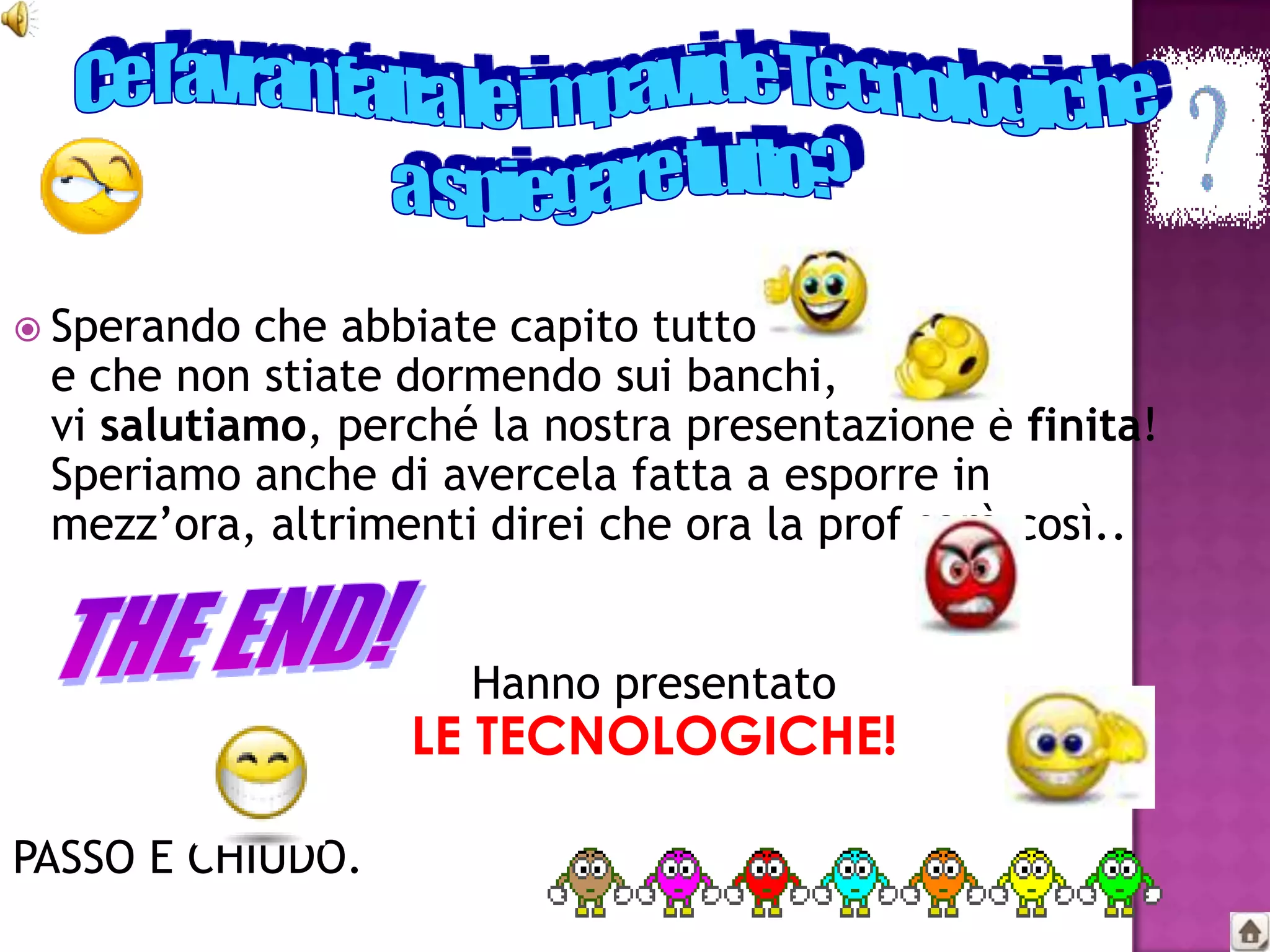  Sperando che abbiate capito tutto
 e che non stiate dormendo sui banchi,
 vi salutiamo, perché la nostra presentazione è finita!
 Speriamo anche di avercela fatta a esporre in
 mezz’ora, altrimenti direi che ora la prof sarà così..


                     Hanno presentato
                  LE TECNOLOGICHE!

PASSO E CHIUDO.
 