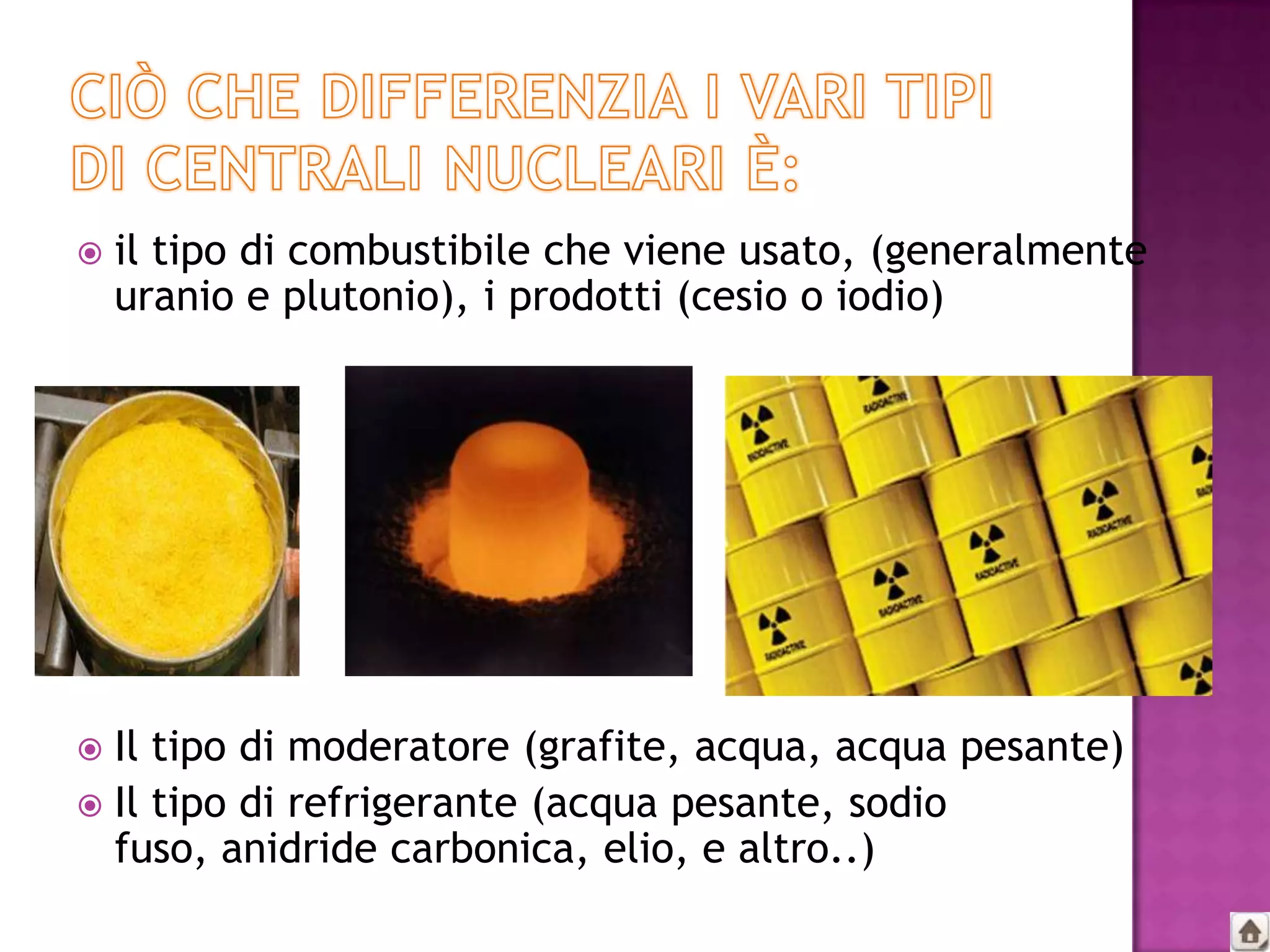    il tipo di combustibile che viene usato, (generalmente
    uranio e plutonio), i prodotti (cesio o iodio)




 Il tipo di moderatore (grafite, acqua, acqua pesante)
 Il tipo di refrigerante (acqua pesante, sodio
  fuso, anidride carbonica, elio, e altro..)
 