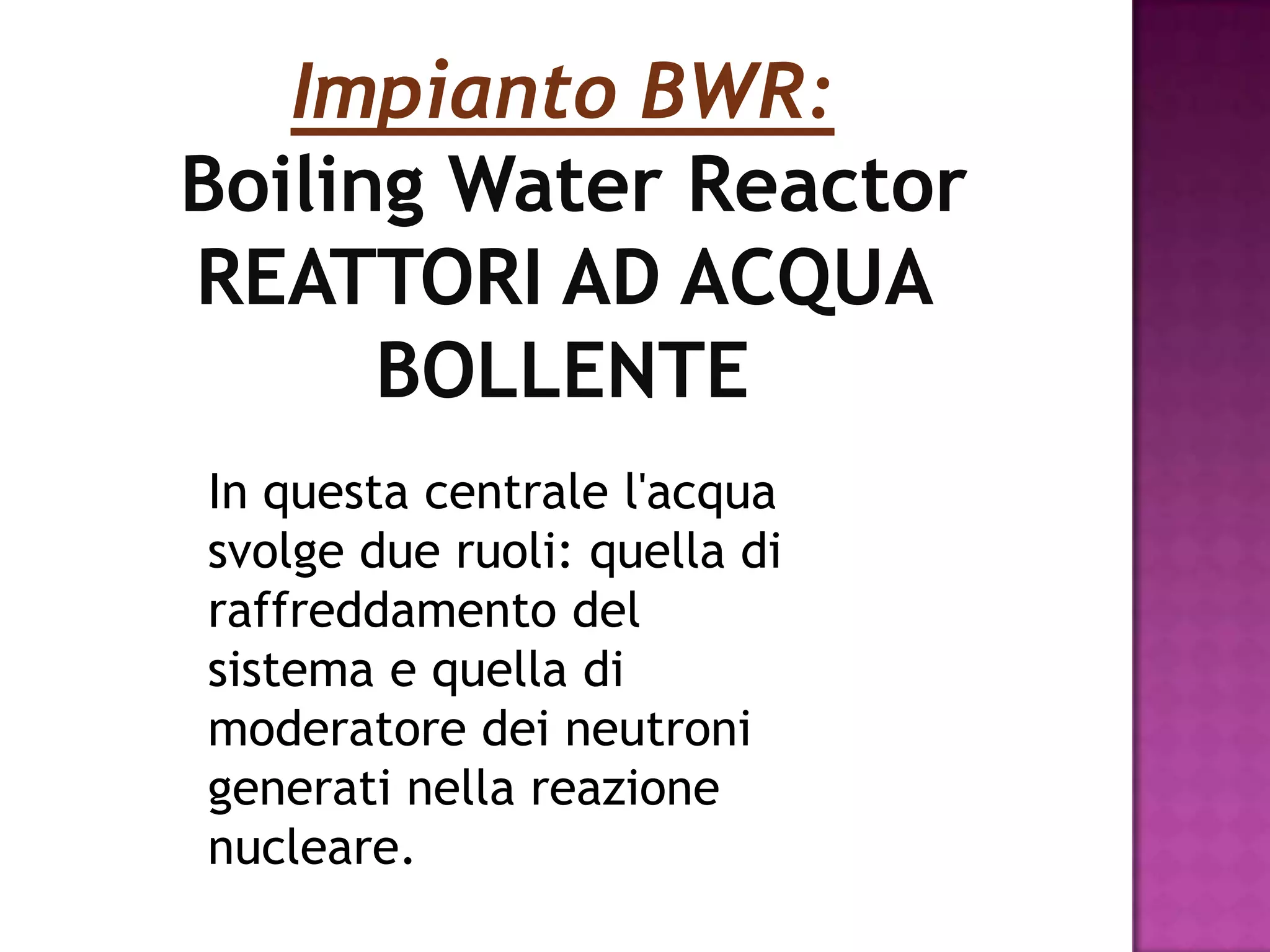Impianto BWR:
Boiling Water Reactor
REATTORI AD ACQUA
      BOLLENTE
In questa centrale l'acqua
svolge due ruoli: quella di
raffreddamento del
sistema e quella di
moderatore dei neutroni
generati nella reazione
nucleare.
 