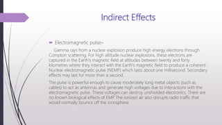 Indirect Effects
 Electromagnetic pulse:-
Gamma rays from a nuclear explosion produce high energy electrons through
Compton scattering. For high altitude nuclear explosions, these electrons are
captured in the Earth's magnetic field at altitudes between twenty and forty
kilometres where they interact with the Earth's magnetic field to produce a coherent
Nuclear electromagnetic pulse (NEMP) which lasts about one millisecond. Secondary
effects may last for more than a second.
The pulse is powerful enough to cause moderately long metal objects (such as
cables) to act as antennas and generate high voltages due to interactions with the
electromagnetic pulse. These voltages can destroy unshielded electronics. There are
no known biological effects of EMP. The ionized air also disrupts radio traffic that
would normally bounce off the ionosphere.
 