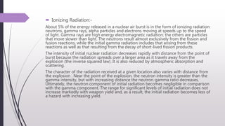  Ionizing Radiation:-
About 5% of the energy released in a nuclear air burst is in the form of ionizing radiation:
neutrons, gamma rays, alpha particles and electrons moving at speeds up to the speed
of light. Gamma rays are high energy electromagnetic radiation; the others are particles
that move slower than light. The neutrons result almost exclusively from the fission and
fusion reactions, while the initial gamma radiation includes that arising from these
reactions as well as that resulting from the decay of short-lived fission products.
The intensity of initial nuclear radiation decreases rapidly with distance from the point of
burst because the radiation spreads over a larger area as it travels away from the
explosion (the inverse squared law). It is also reduced by atmospheric absorption and
scattering.
The character of the radiation received at a given location also varies with distance from
the explosion . Near the point of the explosion, the neutron intensity is greater than the
gamma intensity, but with increasing distance the neutron-gamma ratio decreases.
Ultimately, the neutron component of initial radiation becomes negligible in comparison
with the gamma component. The range for significant levels of initial radiation does not
increase markedly with weapon yield and, as a result, the initial radiation becomes less of
a hazard with increasing yield.
 