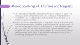 Atomic bombings of Hiroshima and Nagasaki
 The atomic bombings of the cities of Hiroshima and Nagasaki in Japan were
conducted by the United States during the final stages of World War II in
August 1945. The two bombings were the first and remain the only use of
nuclear weapons in warfare.
 Late in the war the Allies had begun to prepare for a costly invasion of Japan,
to follow the firebombing campaign that destroyed many Japanese cities. The
war in Europe ended when Nazi Germany signed its instrument of surrender
on May 8, 1945, but the Pacific War continued. Together with the United
Kingdom and China, the United States called for the unconditional surrender
of the Japanese armed forces in the Potsdam Declaration on July 26, 1945,
threatening "prompt and utter destruction".
 